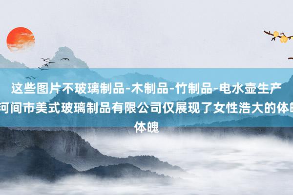 这些图片不玻璃制品-木制品-竹制品-电水壶生产-河间市美式玻璃制品有限公司仅展现了女性浩大的体魄